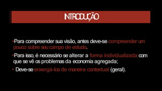 INTRODUÇÃO
•Para compreender sua visão, antes deve-se compreender um
pouco sobre seucampo de estudo.
•Para isso, é necessário se alterar a forma individualizada com
que se vê os problemas da economia agregada;
• Deve-seenxergá-los de maneira contextual (geral).
 