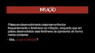 INFLAÇÃO
•Paísesemdesenvolvimentocostumamenfrentar
frequentemente o fenômeno da inflação, enquanto que em
países desenvolvidos esse fenômeno se apresenta de forma
menos constante.
• Mas, o que é inflação?
 