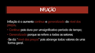 INFLAÇÃO
Inflação é o aumento contínuo e generalizado do nível dos
preços.
• Contínuo pois dura por umsignificativo período de tempo;
• Generalizado porque se refere a todos os setores;
•Se diz “nível dos preços” pois abrange todos valores de uma
forma geral.
 