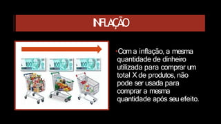 INFLAÇÃO
•Com a inflação, a mesma
quantidade de dinheiro
utilizada para comprar um
total X de produtos, não
pode ser usada para
comprar a mesma
quantidade após seuefeito.
 