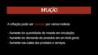 INFLAÇÃO
A inflação pode ser causada por váriosmotivos:
• Aumento da quantidade de moeda em circulação;
• Aumento da demanda de produtos em umnível geral;
• Aumento nos custos dos produtos e serviços.
 
