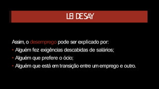 LEI DESA
Y
Assim, o desemprego pode ser explicado por:
• Alguém fez exigências descabidas de salários;
• Alguém que prefere o ócio;
• Alguém que está em transição entre umemprego e outro.
 