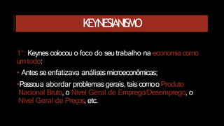 KEYNESIANISMO
1°: Keynes colocou o foco do seutrabalho na economia como
umtodo:
• Antes se enfatizava análisesmicroeconômicas;
•Passoua abordar problemas gerais, tais comoo Produto
Nacional Bruto, o Nível Geral de Emprego/Desemprego, o
Nível Geral de Preços, etc.
 