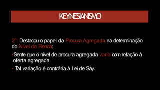 KEYNESIANISMO
2°: Destacou o papel da Procura Agregada na determinação
do Nível da Renda:
•Sente que o nível de procura agregada varia com relação à
oferta agregada.
• T
al variação é contrária à Lei de Say.
 
