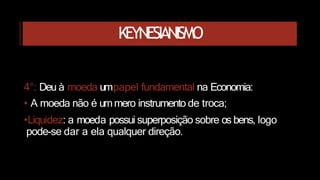 KEYNESIANISMO
4°: Deu à moeda umpapel fundamental na Economia:
• A moeda não é ummero instrumento de troca;
•Liquidez: a moeda possui superposição sobre os bens, logo
pode-se dar a ela qualquer direção.
 