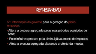 KEYNESIANISMO
5°: Intervenção do governo para a geração do pleno
emprego:
•Altera a procura agregada pelas suas próprias aquisições de
bens;
• Pode influir na procura pela diminuição/aumento de impostos;
• Afeta a procura agregada alterando a oferta da moeda.
 