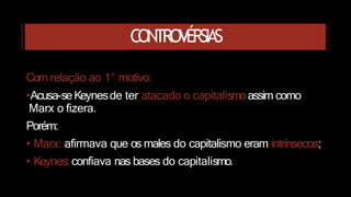 CONTROVÉRSIAS
Com relação ao 1° motivo:
•Acusa-seKeynesde ter atacado o capitalismoassim como
Marx o fizera.
Porém:
• Marx: afirmava que os males do capitalismo eram intrínsecos;
• Keynes: confiava nas bases do capitalismo.
 