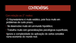 CONTROVÉRSIAS
Com relação ao 2° motivo:
•O Keynesianismo é muito estático, pois foca muito em
problemas de curto prazo;
• Se desenvolve muito em ummundo hipotético;
• Trabalha muito com generalizações psicológicas superficiais;
•Ignora a complexidade da aplicação de certos conceitos
numa economia do mundo real.
 
