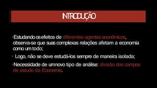 INTRODUÇÃO
•Estudandoosefeitos de diferentes agenteseconômicos,
observa-se que suascomplexas relações afetam a economia
como umtodo;
• Logo, não se deve estudá-los sempre de maneira isolada;
•Necessidade de umnovo tipo de análise: divisão dos campos
de estudo da Economia.
 