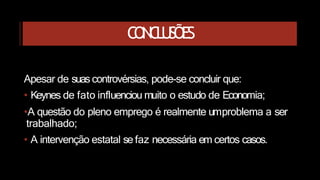 CONCLUSÕES
Apesar de suas controvérsias, pode-se concluir que:
• Keynes de fato influenciou muito o estudo de Economia;
•A questão do pleno emprego é realmente umproblema a ser
trabalhado;
• A intervenção estatal se faz necessária em certos casos.
 