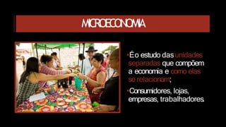 MICROECONOMIA
•Éo estudo dasunidades
separadas que compõem
a economia e como elas
se relacionam;
•Consumidores, lojas,
empresas, trabalhadores.
 