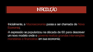 INTRODUÇÃO
•Inicialmente, a Macroeconomia passaa ser chamada de Nova
Economia;
•A expressão se popularizou na década de 60 para descrever
umnovo modelo onde o governo realiza grandes intervenções
monetárias e financeiras em sua economia;
 