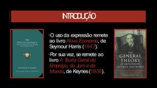 INTRODUÇÃO
•O uso da expressão remete
ao livro Nova Economia, de
Seymour Harris (1947).
•P
or sua vez, se remete ao
livro A T
eoria Geral do
Emprego, do Juro e da
Moeda, de Keynes(1936).
 