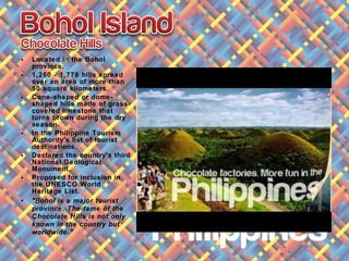 • Located in the Bohol
province.
• 1,260 - 1,776 hills spread
over an area of more than
50 square kilometers.
• Cone-shaped or dome-
shaped hills made of grass-
covered limestone that
turns brown during the dry
season.
• In the Philippine Tourism
Authority's list of tourist
destinations.
• Declared the country's third
National Geological
Monument.
• Proposed for inclusion in
the UNESCO World
Heritage List.
• "Bohol is a major tourist
province. The fame of the
Chocolate Hills is not only
known in the country but
worldwide."
 