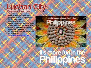 • One of the cleanest and
most peaceful communities
in the country.
• Held every May 15.
• Made Lucban a tourist town
and a cultural heritage site.
• Form of thanksgiving for a
bountiful harvest.
• In honor of the patron saint
of farmers,
San Isidro de Labrador.
 
