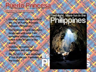 • Located about 50 km north of
the city of Puerto Princesa,
Palawan, Philippines.
• Has limestone karst mountain
landscape with an 8.2 km
navigable underground river,
which is the longest in the
world
• Includes formation of
stalactites and stalagmites
• On 11/11/11 it was declared
6th
out of the top 7 wonders of
the world
 