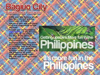 • 2000 year old terrace which
has been carved into the
mountains of ifugao
• Locals to this day still plant
rice and vegetables on the
terraces
• Tourist join the traditional
sight seeing of the terraces
and visits to the tribes at
the foot of the terraces.
• Is currently in danger from
soil erosion
• Typhoon Juaning caused
soil erosion, affecting some
25 families who were tilling
at least 33 rice paddies.
Another cause of concern is
the presence of giant
earthworms which soften
the soil and causing further
erosion.
 