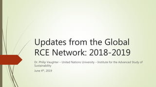 Updates from the Global
RCE Network: 2018-2019
Dr. Philip Vaughter – United Nations University – Institute for the Advanced Study of
Sustainability
June 4th, 2019
 