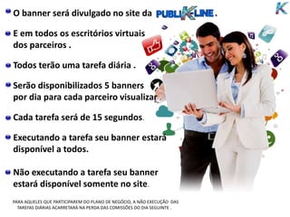 O banner será divulgado no site da .
E em todos os escritórios virtuais
dos parceiros .
Todos terão uma tarefa diária .
Serão disponibilizados 5 banners
por dia para cada parceiro visualizar .
Cada tarefa será de 15 segundos.
Executando a tarefa seu banner estará
disponível a todos.
Não executando a tarefa seu banner
estará disponível somente no site.
PARA AQUELES QUE PARTICIPAREM DO PLANO DE NEGÓCIO, A NÃO EXECUÇÃO DAS
TAREFAS DIÁRIAS ACARRETARÁ NA PERDA DAS COMISSÕES DO DIA SEGUINTE .
 