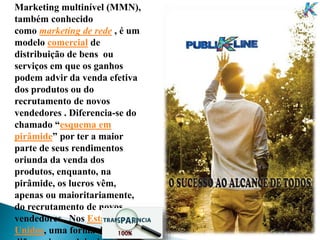 Marketing multinível (MMN),
também conhecido
como marketing de rede , é um
modelo comercial de
distribuição de bens ou
serviços em que os ganhos
podem advir da venda efetiva
dos produtos ou do
recrutamento de novos
vendedores . Diferencia-se do
chamado “esquema em
pirâmide” por ter a maior
parte de seus rendimentos
oriunda da venda dos
produtos, enquanto, na
pirâmide, os lucros vêm,
apenas ou maioritariamente,
do recrutamento de novos
vendedores . Nos Estados
Unidos, uma forma de
 