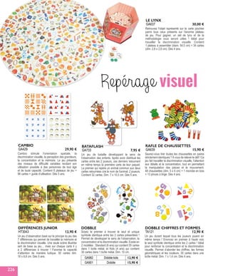 Retrouvez l’objet représenté sur la carte piochée
parmi tous ceux présents sur l’énorme plateau
de jeu. Pour gagner, un œil de lynx et de la
méthodologie vous seront utiles ! Idéal pour
travailler la discrimination visuelle. Contient
1 plateau à assembler (diam. 54,5 cm) + 34 cartes
(dim. 2,8 x 2,8 cm). Dès 4 ans.
LE LYNX
GA637 30,00 €
Un jeu de bataille développant le sens de
l'observation des enfants. Après avoir distribué les
cartes entre les 2 joueurs, ces derniers retournent
en même temps la première carte de leur paquet.
Le premier qui repère un animal commun aux deux
cartes retournées crie le nom de l'animal. 2 joueurs.
Contient 32 cartes. Dim. 7 x 10,5 cm. Dès 5 ans.
BATAFLASH
GA733 7,95 €
Saurez-vous trier toutes les chaussettes en paires
strictement identiques ? À vous de relever le défi ! Ce
jeu fait travailler la discrimination visuelle, l’attention
aux détails et la concentration, tout en permettant
la manipulation des pièces et le mouvement.
48 chaussettes (dim. 5 x 4 cm) + 1 microbe en bois
+ 13 pinces à linge. Dès 4 ans.
RAFLE DE CHAUSSETTES
GA639 15,90 €
Repérage visuel
Cambio stimule l'orientation spatiale, la
discrimination visuelle, la perception des grandeurs,
la concentration et la mémoire. Le jeu présente
des niveaux de difficulté variables rendant son
utilisation possible à des personnes de tout âge
et de toute capacité. Contient 6 plateaux de jeu +
96 cartes + guide d'utilisation. Dès 5 ans.
CAMBIO
GA429 29,90 €
DOBBLE
Soyez le premier à trouver le seul et unique
symbole identique entre les 2 cartes présentées !
Permet de développer le sens de l’observation, la
concentration et la discrimination visuelle. Existe en
2 modèles : Standard (6 ans) qui contient 55 cartes
dans 1 boîte métal, et Kids (4 ans) qui contient
30 cartes dans 1 boîte métal. Dim. 10 cm.
GA982 Dobble kids 12,90 €
GA901 Dobble 15,90 €
Un jeu durant lequel tous les joueurs jouent en
même temps ! Enoncez en premier à haute voix
le seul symbole identique entre les 2 cartes ! Idéal
pour renforcer la concentration et la discrimination
visuelle. Permet d’aborder les chiffres, les formes
géométriques et les couleurs. 30 cartes dans une
boîte métal. Dim. 1 x 1,4 cm. Dès 4 ans.
DOBBLE CHIFFRES ET FORMES
TA121 12,90 €
Un jeu d’observation basé sur le principe du jeu des
7 différences qui permet de travailler la mémoire et
la discrimination visuelle. Une seule scène illustrée
sert de base au jeu… mais sur chaque carte il y
a 2 différences à trouver ! Favorise la capacité
d’attention de manière ludique. 50 cartes dim.
18 x 8,8 cm. Dès 5 ans.
DIFFÉRENCES JUNIOR
HT3043 12,90 €
226
 