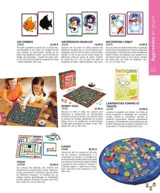 56 cartes organisées en paires avec, à chaque fois,
une illustration et son ombre. Un excellent produit
pour entraîner la discrimination visuelle qui se
prête à des utilisations variées : jeu de mémoire, de
famille, des devinettes... Contient 56 cartes. Dim.
8,7 x 6,4 cm. Dans une boîte de rangement en métal
+ idées d'utilisation. Dès 3 ans.
LES OMBRES
GA220 16,90 €
Chacune des 26 paires de cartes présente des
différences visuelles plus ou moins évidentes pour
développer dans la bonne humeur la discrimination
visuelle. Le but du jeu est de trouver toutes les
différences entre les paires de cartes. Contient
52 cartes dim. 8,7 x 6,4 cm dans une boîte de
rangement en métal + idées d'utilisation. Dès 3 ans.
DIFFÉRENCES VISUELLES
GA225 16,90 €
Sur une carte sont représentées toutes ou quelques
parties d'une scène/objet et sur l'autre la scène/objet
recomposé(e). L'enfant doit reconnaître visuellement
l'objet à travers ces éléments puis essayer de le
reconstruire dans sa tête ou de le décrire. Contient
56 cartes dans une boîte de rangement. Dim.
8,7 x 6,4 cm. Dès 3 ans.
RECOMPOSE L'OBJET
GA416 16,90 €
Sur chacune des planches, des chemins sont
dessinés dont un seul est entre 2 cubes. Retrouvez-
le puis construisez-le à l’identique avec les barres
de différentes longueurs. Un excellent jeu qui
prépare d’autres apprentissages en développant
la vision sélective. 44 pièces, 24 cartes recto verso.
Dim. Cartes 20 x 20 cm. Dès 6 ans.
ITRAX
HOP296 24,90 €
Secouez le dôme à billes de couleurs pour
déterminer le portrait-robot de l’extraterrestre
recherché et soyez le premier à le retrouver parmi
la centaine de modèles représentés sur le grand
plateau de jeu. Un excellent jeu de discrimination
visuelle plein de fantaisie qui plaira à tous ! Dim.
plateau 48 x 49 cm. Dès 3 ans.
ROBOT FACE
TA142 27,90 €
Ludiques et adaptées aux enfants, ces fiches de
travail contribuent à développer leur perception
visuelle, affinant la coordination œil-main et
améliorant concentration, attention, persévérance
et logique. Particulièrement recommandé pour les
enfants présentant des troubles de l’attention et de
la perception. 76 fiches de travail. Dès 4 ans.
LABYRINTHES FORMES ET
TRACÉS
GA748 24,90 €
Lancez les dés de couleurs et retrouvez
vite les bonbons correspondants à la
combinaison de couleurs. Un excellent jeu
de discrimination visuelle, facile à jouer grâce
aux bonbons en bois épais, légers et faciles
à prendre en main. Contient 41 bonbons +
3 dés de couleurs + 1 tapis de jeu en tissu.
Diam. Tapis 44 cm. Dim. bonbons 6 x 3 cm.
Dès 4 ans.
CANDY
GA986 20,90 €
Apprendreenjouant
227
 