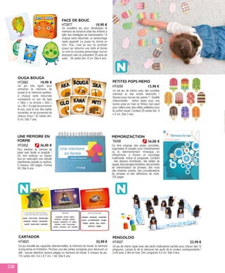 HT2452
UNE MEMOIRE EN
FORME
Pour entraîner sa mémoire de
travail avec facilité et simplicité !
On doit restituer un dessin
tout en exécutant une activité
interférente verbale ou motrice.
5 niveaux. 240 pages. Format
A5. Dès 6 ans.
36,00 €
TA098
MEMORIZ’ACTION
Ce livre propose des pistes concrètes,
organisées et simples pour l’entraînement
ou le réentraînement mnésique en
orthophonie, à travers un encodage
multimodal, indicé et progressif. Contient
: des dessins enchâssés, des tables de
rappel,desbarragesdelettres,desactivités
de mémorisation de phrases, des mots
clés histoires courtes, des concaténations
de phrases et des définitions de mots.
120 pages.
36,00 €
HT2877
FACE DE BOUC
Un excellent jeu pour développer la
mémoire de travail et aider les enfants à
bâtir des stratégies de mémorisation ! À
chaque carte retournée, un personnage
rigolo apparaît. Le joueur lui donne un
nom. Puis, c’est au tour du prochain
joueur qui retourne une carte et donne
un nom au nouveau personnage, tout en
énonçant celui du précédent. Et ainsi de
suite… 56 cartes dim. 8 cm. Dès 6 ans.
10,90 €
HT2882
OUGA BOUGA
Un jeu très rigolo pour
entraîner la mémoire de
travail et la mémoire auditive.
à chaque carte retournée
correspond un son de type
« Glou » ou encore « Ska »
ou « Bi ». Il s’agit de prononcer
le son, puis le son des cartes
suivantes, en se souvenant de
chacun d’eux ! 52 cartes dim.
8 cm. Dès 7 ans.
10,90 € PETITES POPS MEMO
Un joli jeu de mémo avec des sucettes
colorées et des motifs distinctifs !
Saurez-vous trouver les paires ? Qualité
irréprochable : carton épais pour une
bonne prise en main et finition mat (sauf
pour celles avec des effets pailletés) pour
le confort visuel. Contient 24 cartes dim. 9
x 5 cm. Dès 3 ans.
HT4256 15,90 €
CARTADOR
Ce jeu travaille les capacités attentionnelles, la mémoire de travail, la mémoire
à long terme et l’inhibition. Piochez une des cartes consignes pour découvrir un
défi : écoute attentive, lecture piégée ou mémoire de travail. 2 niveaux de jeu.
110 cartes dim. 6,4 x 8,7 cm, 1 dé. Dès 6 ans.
HT4823 32,90 €
PENGOLOO
Un jeu de mémo rigolo avec des œufs multicolores cachés sous chacun des 12
pingouins. Lancez le dé et retrouvez les œufs de la couleur correspondante !
Livré avec 2 dés en bois. Dim. pingouins 5,5 cm. Dès 4 ans.
HT4937 22,90 €
228
 