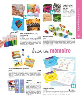SARDINES
Un jeu d’observation vraiment
original qui fait travailler la mémoire
visuelle. Mémorisez la carte «
sardine » pour retrouver par la suite
dans votre jeu les mêmes poissons
que sur la première carte. Contient
40 cartes sardines, 10 grandes
cartes boîtes à sardines, 1 règle du
jeu. De 2 à 4 joueurs. Dim. 16 x 12 x
3 cm. Dès 5 ans.
GA463 9,90 €
PREMIER MÉMO
On observe les 9 petites bêtes puis on ferme les yeux. Un adulte cache l’un des
animauxdanslaboîte.Quiseralepremieràtrouverquelanimaladisparu?Contient
9 petites bêtes (papillon, coccinelle, abeille, escargot, hérisson, grenouille,
tortue, libellule, chenille), 1 boîte pour cacher les animaux, 15 jetons. 2 à 4
joueurs. Dès 2 ans et demi.
GA907 16,90 €
BRAINBOX MÉMOIRE VISUELLE
Un excellent jeu de mémoire visuelle ! On mémorise les illustrations puis on
répond aux questions une fois la carte retournée. « Combien d’enfants vois-tu ?
Est-ce qu’il y a un chien sur l’herbe ? » Pour chaque carte, 6 questions
différentes. Contient 55 cartes illustrées sur des thèmes variés, 1 sablier, 1
dé. Dès 4 ans.
GA050 15,90 €
MAXI-MEMORY TACTILE DU
QUOTIDIEN
Un memory avec de grandes cartes texturées
représentant des objets du quotidien. Retrouvez les
paires au toucher, les yeux fermés, afin d’apporter
une variante tactile à ce grand classique des cours
de récréation. Dès 3 ans. Contient : 34 cartes, guide
d’activités non inclus à télécharger.
HT4297 24,90 €
MAXI-MEMORY
TACTILE DE LA
NATURE
Ce jeu permet de jouer au
memory classique avec
les images mais aussi à un
memory tactile. Dès 3 ans.
Contient : 34 cartes.
HT4298 24,90 €
Jeux de mémoire
QUADRI’MNÉSIK
Ce kit professionnel vise à renforcer les capacités mnésiques et attentionnelles
des adolescents et des adultes, notamment la mémoire de travail et visuo-
spatiale. 2 éventails de 200 cartes. Dim. 14 x 10,5 cm. Dès 5 ans.
HT4768 46,00 €
surfaces tactiles
Apprendreenjouant
229
 