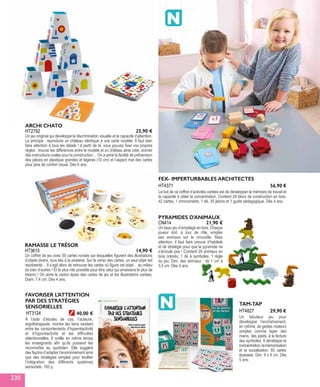 HT2792
ARCHI CHATO
Un jeu original qui développe la discrimination visuelle et la capacité d’attention.
Le principe : reproduire un château identique à une carte modèle. Il faut bien
faire attention à tous les détails ! à partir de là, vous pouvez fixer vos propres
règles : trouver les différences entre le modèle et un château ainsi créé, donner
des instructions orales pour la construction… On a aimé la facilité de préhension
des pièces en plastique grandes et légères (10 cm) et l’aspect mat des cartes
pour plus de confort visuel. Dès 6 ans.
25,90 €
HT3615
RAMASSE LE TRÉSOR
Un coffret de jeu avec 50 cartes rondes sur lesquelles figurent des illustrations
d’objets divers, tous liés à la piraterie. Sur le verso des cartes, un seul objet est
représenté… Il s’agit alors de retrouver les cartes où figure cet objet… au milieu
de bien d’autres ! Et le plus vite possible pour être celui qui amassera le plus de
trésors ! On aime le carton épais des cartes de jeu et les illustrations variées.
Diam. 7,4 cm. Dès 4 ans.
14,90 €
CN414
PYRAMIDES D'ANIMAUX
Un beau jeu d’empilage en bois. Chaque
joueur doit, à tour de rôle, empiler
ses animaux sur le crocodile. Mais
attention, il faut faire preuve d’habileté
et de stratégie pour que la pyramide ne
s’écroule pas ! Contient 29 animaux en
bois colorés, 1 dé à symboles, 1 règle
du jeu. Dim. des animaux : de 1 cm à
3,5 cm. Dès 4 ans.
21,90 €
FEX- IMPERTURBABLES ARCHITECTES
Le but de ce coffret d’activités variées est de développer la mémoire de travail et
la capacité à cibler la concentration. Contient 24 blocs de construction en bois,
42 cartes, 1 chronomètre, 1 dé, 35 jetons et 1 guide pédagogique. Dès 4 ans.
HT4371 56,90 €
TAM-TAP
Un fabuleux jeu pour
développer l’enchaînement,
en rythme, de gestes moteurs
simples comme taper des
mains, des pieds, à la lecture
des symboles. Il développe la
concentration,lamémorisation
et la socialisation. 60 cartes
épaisses. Dim. 8 x 8 cm. Dès
5 ans.
HT4827 29,90 €HT3124
FAVORISER L’ATTENTION
PAR DES STRATÉGIES
SENSORIELLES
À l’aide d’études de cas, l’auteure,
ergothérapeute, montre les liens existant
entre les comportements d’hyperréactivité
et d’hyporéactivité et les difficultés
attentionnelles. Il outille en même temps
les enseignants afin qu’ils puissent les
reconnaître au quotidien. Elle suggère
des façons d’adapter l’environnement ainsi
que des stratégies simples pour faciliter
l’intégration des différents systèmes
sensoriels. 160 p.
40,00 €
230
 