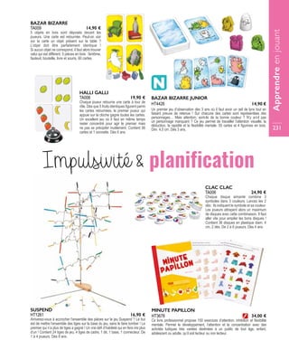 HT3678
MINUTE PAPILLON
Ce livre professionnel propose 150 exercices d’attention, inhibition et flexibilité
mentale. Permet le développement, l’attention et la concentration avec des
activités ludiques très variées destinées à un public de tout âge, enfant,
adolescent ou adulte, qu’il soit lecteur ou non lecteur.
34,00 €
TA006
CLAC CLAC
Chaque disque aimanté combine 3
symboles dans 3 couleurs. Lancez les 2
dés : ils indiquent le symbole et sa couleur.
Les joueurs attrapent alors un maximum
de disques avec cette combinaison. Il faut
aller vite pour empiler les bons disques !
Contient 36 disques en plastique diam. 4
cm, 2 dés. De 2 à 6 joueurs. Dès 4 ans. 
24,90 €
TA009
BAZAR BIZARRE
5 objets en bois sont déposés devant les
joueurs. Une carte est retournée. Peut-on voir
sur la carte un objet présent sur la table  ?
L’objet doit être parfaitement identique  !
Si aucun objet ne correspond, il faut alors trouver
celui qui est différent. 5 pièces en bois : fantôme,
fauteuil, bouteille, livre et souris, 60 cartes.
14,90 €
HT1261
SUSPEND
Arriverez-vous à accrocher l’ensemble des pièces sur le jeu Suspend ? Le but
est de mettre l’ensemble des tiges sur la base du jeu, sans le faire tomber ! Le
premier qui n’a plus de tiges a gagné ! Un vrai défi d’habileté qui en fera rire plus
d’un ! Contient 24 tiges de jeu, 4 tiges de cadre, 1 dé, 1 base, 1 connecteur. De
1 à 4 joueurs. Dès 8 ans.
16,90 €
Impulsivité  planification
BAZAR BIZARRE JUNIOR
Un premier jeu d’observation dès 3 ans où il faut avoir un œil de lynx tout en
faisant preuve de retenue ! Sur chacune des cartes sont représentées des
personnages… Mais attention, sont-ils de la bonne couleur ? N’y a-t-il pas
un personnage manquant ? Ce jeu permet de travailler l’attention visuelle, la
déduction, la rapidité et la flexibilité mentale. 55 cartes et 4 figurines en bois.
Dim. 4,5 cm. Dès 3 ans.
HT4426 14,90 €
TA008
HALLI GALLI
Chaque joueur retourne une carte à tour de
rôle. Dès que 5 fruits identiques figurent parmi
les cartes retournées, le premier joueur qui
appuie sur la cloche gagne toutes les cartes.
Un excellent jeu où il faut en même temps
rester concentré pour agir le premier mais
ne pas se précipiter inutilement. Contient 56
cartes et 1 sonnette. Dès 6 ans.
19,90 €
Apprendreenjouant
231
 