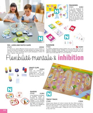 FEX - LOOK AND MATCH GAME
Ce coffret de jeu sollicite différentes fonctions exécutives comme l’inhibition, la
mémoire de travail et la flexibilité. Les cartes illustrées sont utilisées dans des
jeux variés, tous décrits et expliqués dans le guide pédagogique. Contient 110
cartes, 1 figurine, 3 dés. Dès 5 ans.
HT4370 49,90 €
TA125
CRAZY CUPS
Faites une combinaison :
couleur-position avec les
gobelets (dim. 5 cm). 24 cartes
dim. 8,8 x 5,7 cm, 20 gobelets,
1 sonnette. Dès 6 ans.
19,90 €
QUIZOO 
Un jeu original pour développer
la flexibilité mentale et
l’inhibition. 60 cartes. Les
joueurs doivent constamment
s’adapter à de nouvelles
consignes et trouver l’animal le
plus rapide, ou le plus gros…
Diam. 10 cm et 4 réglettes de
classement. Dès 6 ans.
HT4762 15,90 €
TRICKY TRACK
Chaque joueur dispose de 2 pions à avancer des deux côtés du parcours !
Après avoir jeté le dé, lequel des 2 pions faut-il mieux bouger ? Pour faire le
bon choix, il faut anticiper : « si je choisis le chat, mon pion tombera sur la case
« chien » et cela me fera reculer ». Plateau dim. 36,5 x 53,6 cm. 8 pions, 1 dé
en bois. Dès 4 ans.
HT4908 17,90 €
FRIANDISES
Un jeu pour développer les
compétences logiques et
les fonctions exécutives.
Une carte modèle indique la
friandise que l’on doit trouver
sur une des cartes que les
joueurs ont en main et celle
qui ne doit absolument pas y
figurer. 63 cartes dim. 10 x 6,5
cm. Dès 4 ans
HT4910 8,90 €
Flexibilité mentale  inhibition
FLEXINHIB
Ce matériel professionnel propose plusieurs jeux de cartes dans le but de
solliciter la flexibilité mentale, l’inhibition ou la mémoire de travail. On aime
l’approche modulable et progressive. Plusieurs types de consignes selon le jeu
choisi. 6 jeux de 55 cartes dim. 5,7 x 9 cm. Dès 8 ans.
HT4934 44,00 €
232
 