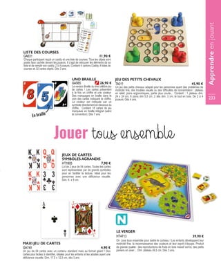 HT1805
JEUX DE CARTES
SYMBOLES AGRANDIS
Lot de 2 jeux de 54 cartes. Toutes les cartes
sont représentées par de grands symboles
pour en faciliter la lecture. Idéal pour les
personnes avec une déficience visuelle.
Dim. 6 x 9 cm.
7,90 €
Jouer tous ensemble
LE VERGER
On joue tous ensemble pour battre le corbeau ! Les enfants développent leur
motricité fine, la reconnaissance des couleurs et leur esprit d’équipe. Produit
de grande qualité : des reproductions de fruits en bois massif vernis, des petits
paniers en osier… Dim. plateau 49,5 cm, Dès 3 ans.
HT4713 39,90 €
GA740
MAXI JEU DE CARTES
Un jeu de 54 cartes avec un contenu standard mais au format géant ! Des
cartes plus faciles à identifier, idéales pour les enfants et les adultes ayant une
déficience visuelle. Dim. 17,5 x 12,5 cm, dès 3 ans
4,90 €
GA631
LISTE DES COURSES
Chaque participant reçoit un caddy et une liste de courses. Tous les objets sont
posés face cachée devant les joueurs. Il s’agit de retrouver les éléments de sa
liste et de remplir son caddy. 2 à 4 joueurs. Contient 4 cartons Caddy, 4 listes de
courses et 32 cartes objets. Dès 3 ans.
11,90 €
TA011
JEU DES PETITS CHEVAUX
Un jeu des petits chevaux adapté pour les personnes ayant des problèmes de
motricité fine, des troubles visuels ou des difficultés de concentration : plateau
en relief, pions ergonomiques, partie plus courte… Contient : 1 plateau dim.
24 x 24 cm, 6 pions dim 5,5 cm, 2 dés dim. 3 cm, le tout en bois. De 2 à 4
joueurs. Dès 4 ans.
45,90 €GA565
UNO BRAILLE
La version Braille du très célèbre jeu
de cartes ! Les cartes présentent
à la fois un chiffre et une couleur.
Des marquages en braille dans le
coin des cartes indiquent le chiffre.
La couleur est indiquée par un
symbole directement en-dessous du
chiffre. Contient 18 cartes de jeu
marquées en braille intégral (selon
la convention). Dès 7 ans.
26,90 €
Apprendreenjouant
233
En braille
 