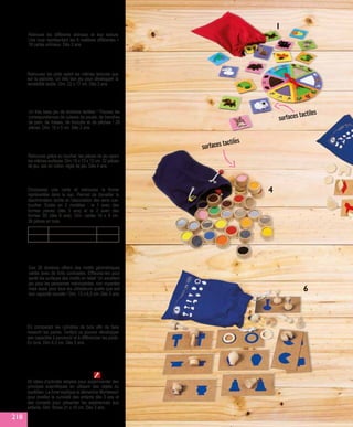 8. MEMO DES POIDS
En comparant les cylindres de bois afin de faire
ressortir les paires, l’enfant va pouvoir développer
ses capacités à percevoir et à différencier les poids.
En bois. Dim 6,3 cm. Dès 3 ans.
HT1150 39,90 €
2. LOTO TACTILE
Retrouvez les plots ayant les mêmes textures que
sur la planche. Un très bon jeu pour développer la
sensibilité tactile. Dim. 22 x 17 cm. Dès 3 ans.
GA714 16,90 €
3. DOMINOS-TACTILES
Un très beau jeu de dominos tactiles ! Trouvez les
correspondances de cuisses de poulet, de tranches
de pain, de fraises, de brocolis et de pêches ! 28
pièces. Dim. 10 x 5 cm. Dès 2 ans.
HT1135 35,90 €
1. TACTILO LOTO
Retrouve les différents animaux et leur texture.
Une roue représentant les 6 matières différentes +
18 cartes animaux. Dès 3 ans.
GA568 15,90 €
DV655 5 - formes planes 28,90 €
DV656 6 - formes 3D 38,90 €
5  6. PERCEPTION TACTILE
Choisissez une carte et retrouvez la forme
représentée dans le sac. Permet de travailler la
discrimination tactile et l’association des sens vue-
toucher. Existe en 2 modèles : le 1 avec des
formes planes (dès 3 ans) et le 2 avec des
formes 3D (dès 6 ans). Dim. cartes 16 x 8 cm,
36 pièces en bois.
Ces 28 dominos offrent des motifs géométriques
variés avec de forts contrastes. Effleurez-les pour
sentir les surfaces des motifs en relief. Un excellent
jeu pour les personnes malvoyantes, non voyantes
mais aussi pour tous les utilisateurs quelle que soit
leur capacité visuelle ! Dim. 13 x 6,5 cm. Dès 3 ans.
7. DOMINO TACTO-VISUEL
HT4296 24,90 €
1
40 idées d’activités simples pour expérimenter des
principes scientifiques en utilisant des objets du
quotidien. Le livret explique la démarche Montessori
pour éveiller la curiosité des enfants dès 3 ans et
des conseils pour présenter les expériences aux
enfants. Dim. fiches 21 x 15 cm. Dès 3 ans.
9. LES EXPÉRIENCES DE
SCIENCES AVEC MONTESSORI
HT5293 19,90 €
4. TACTILO SURFACES
Retrouvez grâce au toucher, les pièces de jeu ayant
les mêmes surfaces. Dim.15 x 13 x 12 cm. 32 pièces
de jeu, sac en coton, règle de jeu. Dès 4 ans.
GA455 30,90 €
surfaces tactiles
surfaces tactiles
4
6
218
 