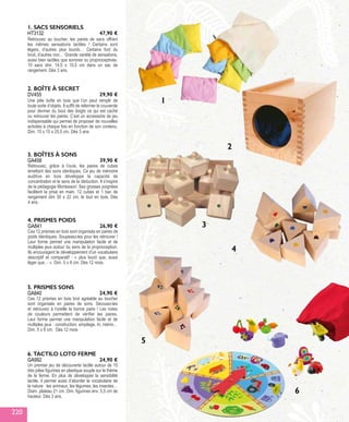 GA458
3. BOÎTES À SONS
Retrouvez, grâce à l’ouïe, les paires de cubes
émettant des sons identiques. Ce jeu de mémoire
auditive en bois développe la capacité de
concentration et le sens de la déduction. Il s’inspire
de la pédagogie Montessori. Ses grosses poignées
facilitent la prise en main. 12 cubes et 1 bac de
rangement dim 30 x 22 cm, le tout en bois. Dès
4 ans.
39,90 €
GA840
GA992
5. PRISMES SONS
6. TACTILO LOTO FERME
Ces 12 prismes en bois brut agréable au toucher
sont organisés en paires de sons. Secouez-les
et retrouvez à l’oreille la bonne paire ! Les notes
de couleurs permettent de vérifier les paires.
Leur forme permet une manipulation facile et de
multiples jeux : construction, empilage, tri, mémo…
Dim. 5 x 6 cm. Dès 12 mois
Un premier jeu de découverte tactile autour de 15
très jolies figurines en plastique souple sur le thème
de la ferme. En plus de développer la sensibilité
tactile, il permet aussi d’aborder le vocabulaire de
la nature : les animaux, les légumes, les insectes…
Diam. plateau 21 cm. Dim. figurines env. 5,5 cm de
hauteur. Dès 3 ans.
24,90 €
24,90 €
DV455
HT3132
2. BOÎTE À SECRET
1. SACS SENSORIELS
Une jolie boîte en bois que l’on peut remplir de
toute sorte d’objets. Il suffit de refermer le couvercle
pour deviner du bout des doigts ce qui est caché
ou retrouver les paires. C’est un accessoire de jeu
indispensable qui permet de proposer de nouvelles
activités à chaque fois en fonction de son contenu.
Dim. 15 x 15 x 25,5 cm. Dès 3 ans.
Retrouvez au toucher, les paires de sacs offrant
les mêmes sensations tactiles ! Certains sont
légers, d’autres plus lourds… Certains font du
bruit, d’autres non… Grande variété de sensations,
aussi bien tactiles que sonores ou proprioceptives.
10 sacs dim. 14,5 x 10,5 cm dans un sac de
rangement. Dès 3 ans.
29,90 €
47,90 €
GA841
4. PRISMES POIDS
Ces 12 prismes en bois sont organisés en paires de
poids identiques. Soupesez-les pour les retrouver !
Leur forme permet une manipulation facile et de
multiples jeux autour du sens de la proprioception.
Ils encouragent le développement d’un vocabulaire
descriptif et comparatif : « plus lourd que, aussi
léger que… ». Dim. 5 x 6 cm. Dès 12 mois.
26,90 €
2
3
4
5
6
1
220
 