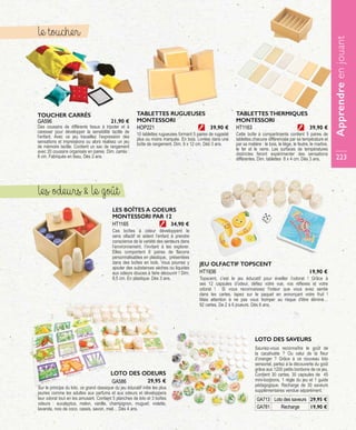 JEU OLFACTIF TOPSCENT
Topscent, c’est le jeu éducatif pour éveiller l’odorat ! Grâce à
ses 12 capsules d’odeur, défiez votre vue, vos réflexes et votre
odorat ! Si vous reconnaissez l'odeur que vous avez sentie
dans les cartes, tapez sur le paquet en annonçant votre fruit !
Mais attention à ne pas vous tromper au risque d'être éliminé…
92 cartes. De 2 à 6 joueurs. Dès 6 ans.
HT1936 19,90 €
LOTO DES ODEURS
Sur le principe du loto, ce grand classique du jeu éducatif initie les plus
jeunes comme les adultes aux parfums et aux odeurs et développera
leur odorat tout en les amusant. Contient 5 planches de loto et 3 boîtes
odeurs : eucalyptus, melon, vanille, champignon, muguet, violette,
lavande, noix de coco, cassis, savon, miel… Dès 4 ans.
GA586 29,95 €
LOTO DES SAVEURS
Sauriez-vous reconnaître le goût de
la cacahuète ? Ou celui de la fleur
d’oranger ? Grâce à ce nouveau loto
sensoriel, partez à la découverte du goût
grâce aux 1200 petits bonbons de ce jeu.
Contient 30 cartes, 30 capsules de 45
mini-bonbons, 1 règle du jeu et 1 guide
pédagogique. Recharge de 30 saveurs
supplémentaires vendue séparément.
GA713 Loto des saveurs 29,95 €
GA781 Recharge 19,90 €
GA596
TOUCHER CARRÉS
Des coussins de différents tissus à tripoter et à
caresser pour développer la sensibilité tactile de
l’enfant. Avec ce jeu travaillez l’expression des
sensations et impressions ou alors réalisez un jeu
de mémoire tactile. Contient un sac de rangement
avec 20 coussins organisés en paires. Dim. carrés :
8 cm. Fabriqués en tissu. Dès 3 ans.
21,90 €
LES BOÎTES A ODEURS
MONTESSORI PAR 12
Ces boîtes à odeur développent le
sens olfactif et aident l’enfant à prendre
conscience de la variété des senteurs dans
l’environnement, l’invitant à les explorer.
Elles comportent 6 paires de flacons
personnalisables en plastique, présentées
dans des boîtes en bois. Vous pourrez y
ajouter des substances sèches ou liquides
aux odeurs douces à faire découvrir ! Dim.
8,5 cm. En plastique. Dès 3 ans.
HT1165 34,90 €
le toucher
les odeurs  le goût
TABLETTES RUGUEUSES
MONTESSORI
10 tablettes rugueuses formant 5 paires de rugosité
plus ou moins marquée. En bois. Livrées dans une
boîte de rangement. Dim. 9 x 12 cm. Dès 3 ans.
HOP221 39,90 €
TABLETTES THERMIQUES
MONTESSORI
Cette boîte à compartiments contient 5 paires de
tablettes chacune différenciée par sa température et
par sa matière : le bois, le liège, le feutre, le marbre,
le fer et le verre. Les surfaces de températures
distinctes feront expérimenter des sensations
différentes. Dim. tablettes 8 x 4 cm. Dès 3 ans.
HT1163 39,90 €
Apprendreenjouant
223
 