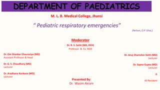 “ Pediatric respiratory emergencies”
(Nelson, O.P. Ghai,)
Presented By:
Dr. Wasim Akram
Moderator
Dr. R. S. Sethi (MD, DCH)
Professor & Ex. HOD
Dr. Om Shankar Chaurasiya (MD)
Assistant Professor & Head
Dr. G. S. Chaudhary (MD)
Lecturer
Dr. Aradhana Kankane (MD)
Lecturer
DEPARTMENT OF PAEDIATRICS
M. L. B. Medical College, Jhansi
Dr. Anuj Shamsher Sethi (MD)
Lecturer
Dr. Sapna Gupta (MD)
Lecturer
&
All Resident
 