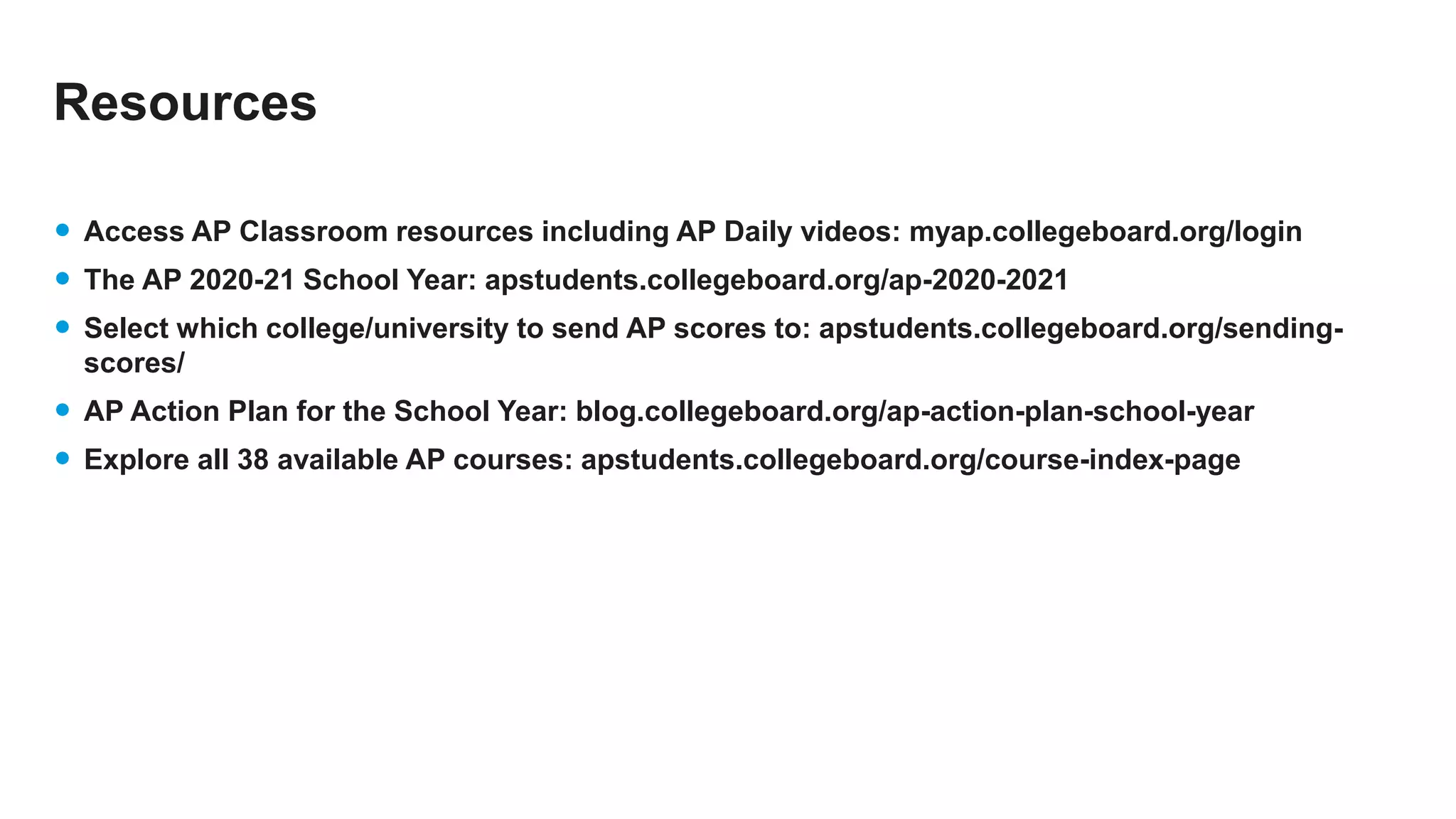 Resources
• Access AP Classroom resources including AP Daily videos: myap.collegeboard.org/login
• The AP 2020-21 School Year: apstudents.collegeboard.org/ap-2020-2021
• Select which college/university to send AP scores to: apstudents.collegeboard.org/sending-
scores/
• AP Action Plan for the School Year: blog.collegeboard.org/ap-action-plan-school-year
• Explore all 38 available AP courses: apstudents.collegeboard.org/course-index-page
 