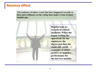 Recency effect

      The tendency of minor events that have happened recently to
      have more influence on the rating than major events of many
      months ago.



                                            Rajitha kept no
                                            records of critical
                                            incidents. When she
                                            began writing the
                                            appraisals for her
                                            employees she
                                            discovered that she
                                            could only recall
                                            examples of either
                                            positive or negative
                                            performance for
                                            the last two months.



                                       10
 