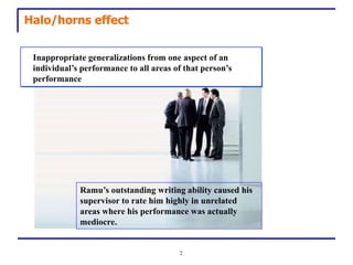 Halo/horns effect


 Inappropriate generalizations from one aspect of an
 individual’s performance to all areas of that person’s
                  .
 performance




             Ramu’s outstanding writing ability caused his
             supervisor to rate him highly in unrelated
             areas where his performance was actually
             mediocre.


                                        2
 