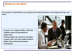 Similar-to-me effect


The tendency of individuals to rate people who resemble themselves more highly than they rate
others




  Laxmi was a single mother with four
  children and was promoted to
  supervisor.
  Unknowingly she rated several other
  women who were also single mothers
  higher than their performance
  warranted.




                                                 4
 