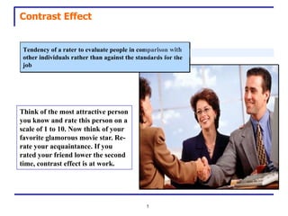 Contrast Effect


 Tendency of a rater to evaluate people in comparison with
 other individuals rather than against the standards for the
 job




Think of the most attractive person
you know and rate this person on a
scale of 1 to 10. Now think of your
favorite glamorous movie star. Re-
rate your acquaintance. If you
rated your friend lower the second
time, contrast effect is at work.




                                              5
 