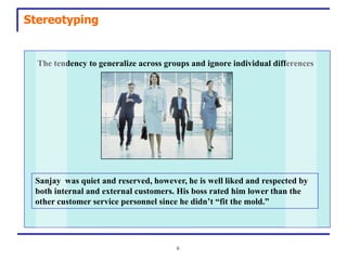 Stereotyping


  The tendency to generalize across groups and ignore individual differences




 Sanjay was quiet and reserved, however, he is well liked and respected by
 both internal and external customers. His boss rated him lower than the
 other customer service personnel since he didn’t “fit the mold.”




                                       6
 