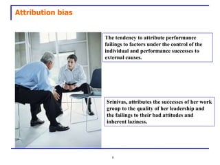 Attribution bias


                   The tendency to attribute performance
                   failings to factors under the control of the
                   individual and performance successes to
                   external causes.




                   Srinivas, attributes the successes of her work
                   group to the quality of her leadership and
                   the failings to their bad attitudes and
                   inherent laziness.




                      8
 