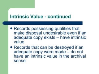 Intrinsic Value - continued Records possessing qualities that make disposal undesirable even if an adequate copy exists – have intrinsic value Records that can be destroyed if an adequate copy were made – do not have an intrinsic value in the archival sense 