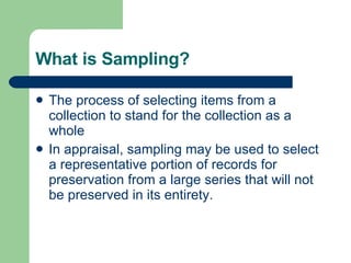 What is Sampling? The process of selecting items from a collection to stand for the collection as a whole  In appraisal, sampling may be used to select a representative portion of records for preservation from a large series that will not be preserved in its entirety.  