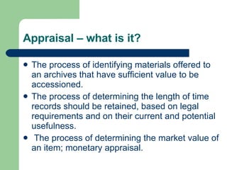 Appraisal – what is it? The process of identifying materials offered to an archives that have sufficient value to be accessioned.  The process of determining the length of time records should be retained, based on legal requirements and on their current and potential usefulness.  The process of determining the market value of an item; monetary appraisal. 