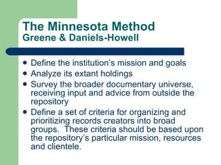 The Minnesota Method Greene & Daniels-Howell Define the institution’s mission and goals Analyze its extant holdings Survey the broader documentary universe, receiving input and advice from outside the repository Define a set of criteria for organizing and prioritizing records creators into broad groups.  These criteria should be based upon the repository’s particular mission, resources and clientele. 