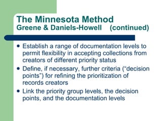 The Minnesota Method Greene & Daniels-Howell  (continued) Establish a range of documentation levels to permit flexibility in accepting collections from creators of different priority status Define, if necessary, further criteria (“decision points”) for refining the prioritization of records creators Link the priority group levels, the decision points, and the documentation levels 
