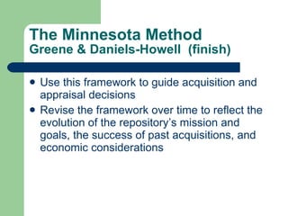 The Minnesota Method Greene & Daniels-Howell  (finish) Use this framework to guide acquisition and appraisal decisions Revise the framework over time to reflect the evolution of the repository’s mission and goals, the success of past acquisitions, and economic considerations 