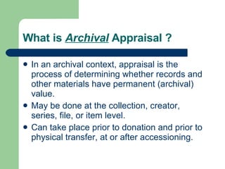 What is  Archival  Appraisal ? In an archival context, appraisal is the process of determining whether records and other materials have permanent (archival) value.  May be done at the collection, creator, series, file, or item level.  Can take place prior to donation and prior to physical transfer, at or after accessioning.  